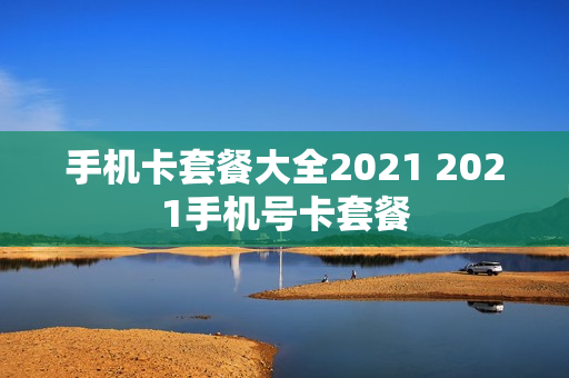 手机卡套餐大全2021 2021手机号卡套餐