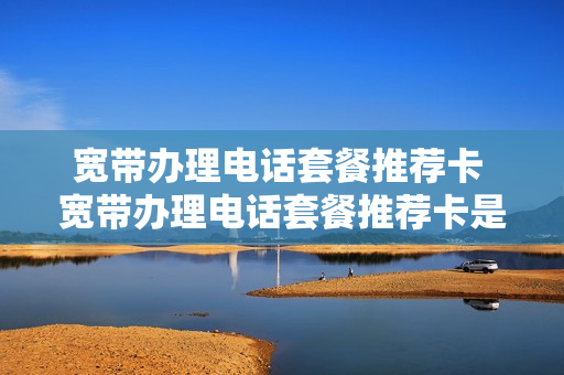宽带办理电话套餐推荐卡 宽带办理电话套餐推荐卡是真的吗
