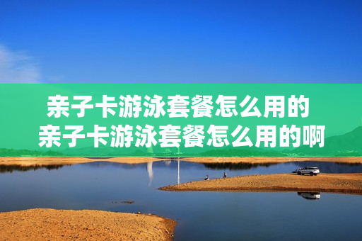 亲子卡游泳套餐怎么用的 亲子卡游泳套餐怎么用的啊
