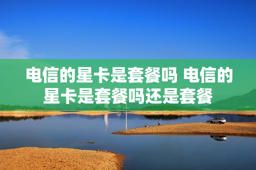 电信的星卡是套餐吗 电信的星卡是套餐吗还是套餐