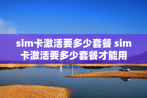 sim卡激活要多少套餐 sim卡激活要多少套餐才能用
