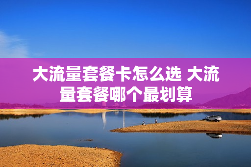 大流量套餐卡怎么选 大流量套餐哪个最划算