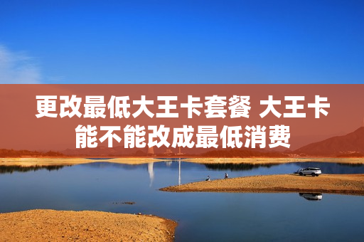 更改最低大王卡套餐 大王卡能不能改成最低消费