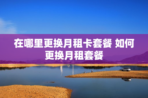 在哪里更换月租卡套餐 如何更换月租套餐