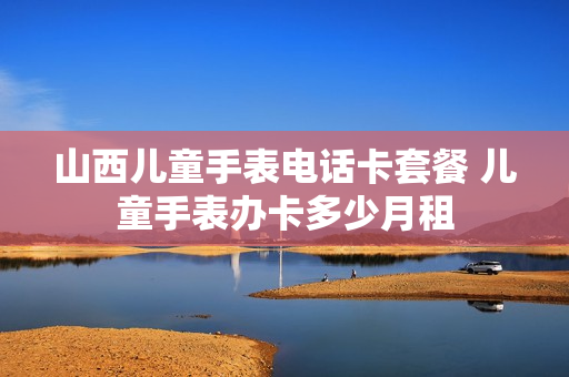山西儿童手表电话卡套餐 儿童手表办卡多少月租