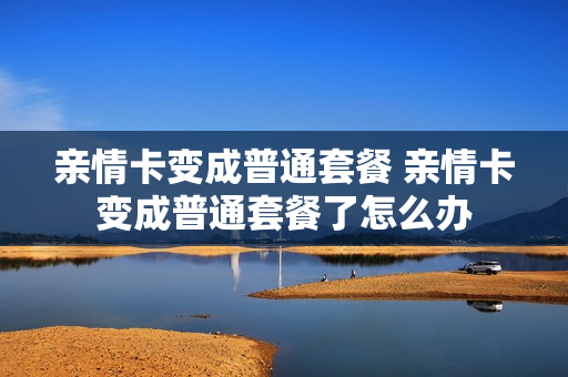 亲情卡变成普通套餐 亲情卡变成普通套餐了怎么办