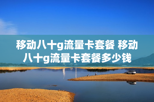 移动八十g流量卡套餐 移动八十g流量卡套餐多少钱
