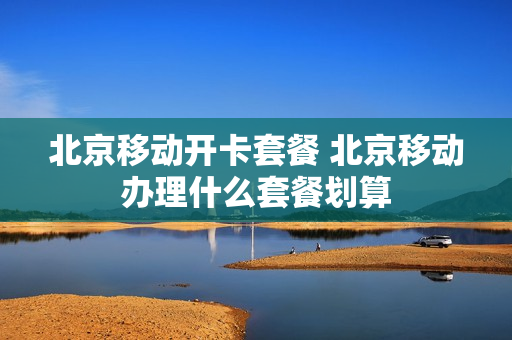 北京移动开卡套餐 北京移动办理什么套餐划算