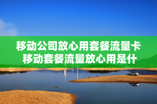 移动公司放心用套餐流量卡 移动套餐流量放心用是什么意思