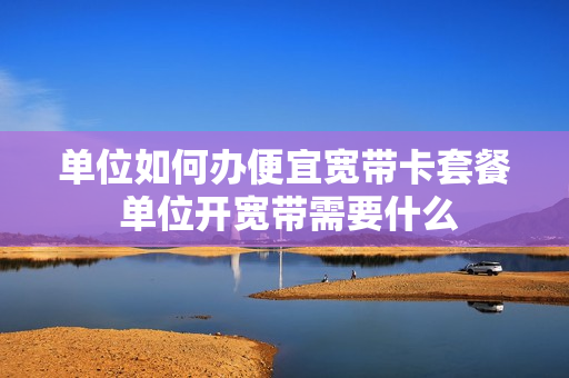 单位如何办便宜宽带卡套餐 单位开宽带需要什么