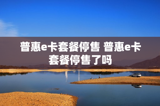 普惠e卡套餐停售 普惠e卡套餐停售了吗