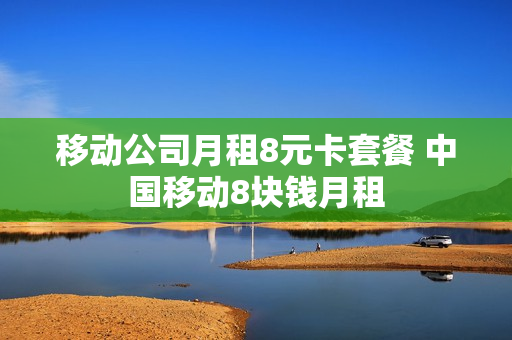 移动公司月租8元卡套餐 中国移动8块钱月租