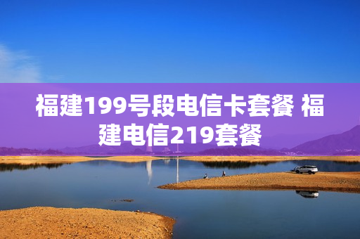 福建199号段电信卡套餐 福建电信219套餐