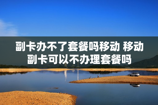 副卡办不了套餐吗移动 移动副卡可以不办理套餐吗