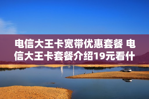 电信大王卡宽带优惠套餐 电信大王卡套餐介绍19元看什么是免费的