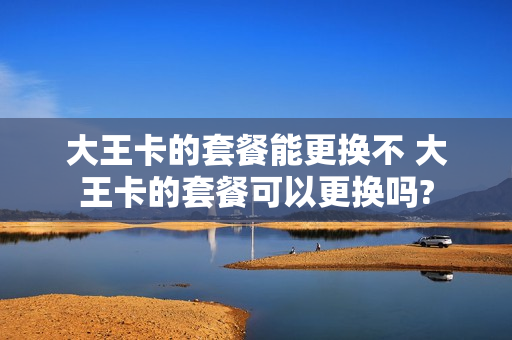 大王卡的套餐能更换不 大王卡的套餐可以更换吗?
