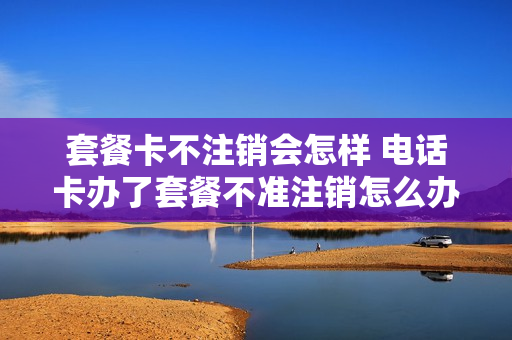 套餐卡不注销会怎样 电话卡办了套餐不准注销怎么办