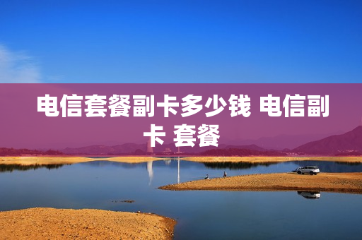 电信套餐副卡多少钱 电信副卡 套餐