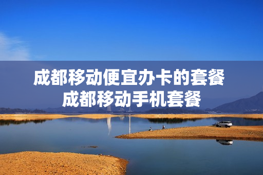 成都移动便宜办卡的套餐 成都移动手机套餐