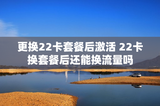 更换22卡套餐后激活 22卡换套餐后还能换流量吗