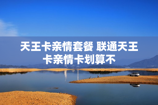 天王卡亲情套餐 联通天王卡亲情卡划算不