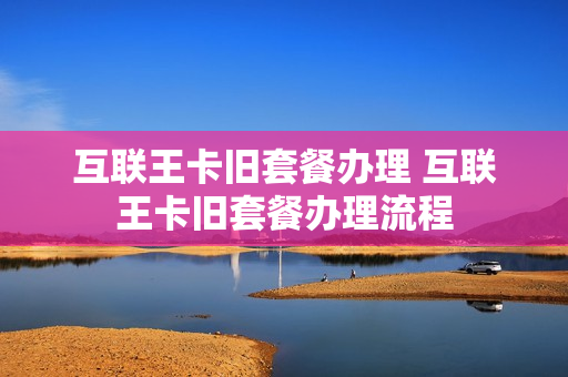 互联王卡旧套餐办理 互联王卡旧套餐办理流程