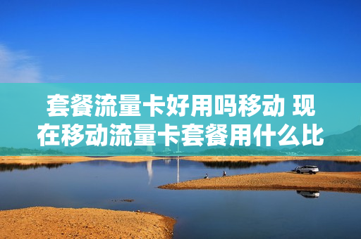 套餐流量卡好用吗移动 现在移动流量卡套餐用什么比较好