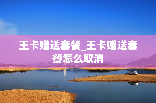 王卡赠送套餐_王卡赠送套餐怎么取消