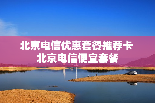 北京电信优惠套餐推荐卡 北京电信便宜套餐