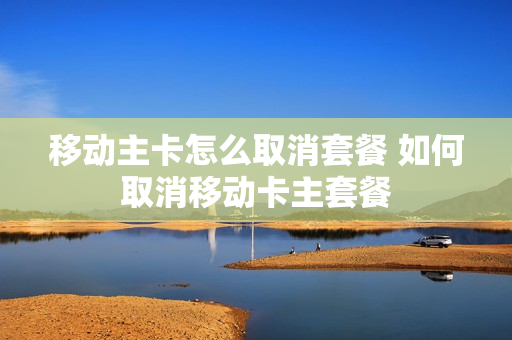 移动主卡怎么取消套餐 如何取消移动卡主套餐