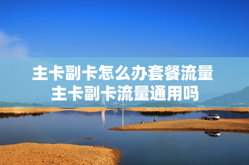 主卡副卡怎么办套餐流量 主卡副卡流量通用吗