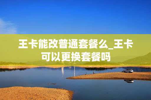 王卡能改普通套餐么_王卡可以更换套餐吗