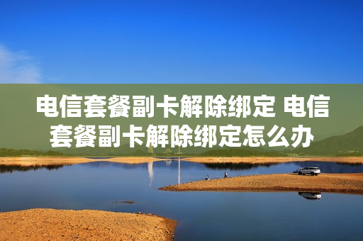 电信套餐副卡解除绑定 电信套餐副卡解除绑定怎么办