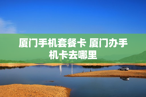 厦门手机套餐卡 厦门办手机卡去哪里