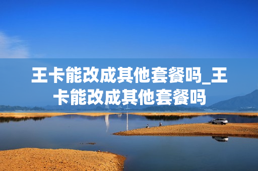 王卡能改成其他套餐吗_王卡能改成其他套餐吗