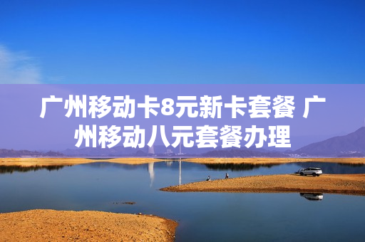 广州移动卡8元新卡套餐 广州移动八元套餐办理