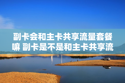 副卡会和主卡共享流量套餐嘛 副卡是不是和主卡共享流量