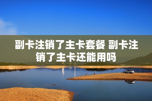 副卡注销了主卡套餐 副卡注销了主卡还能用吗