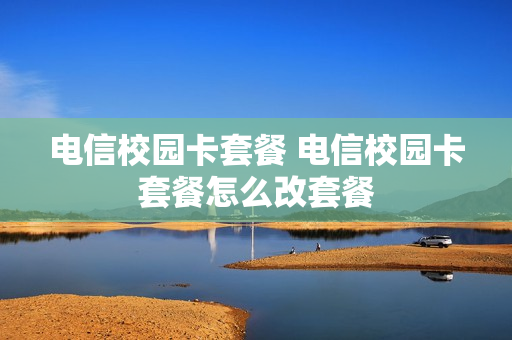 电信校园卡套餐 电信校园卡套餐怎么改套餐