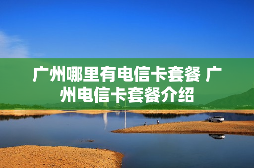 广州哪里有电信卡套餐 广州电信卡套餐介绍