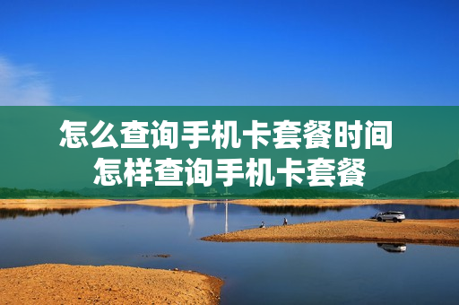 怎么查询手机卡套餐时间 怎样查询手机卡套餐