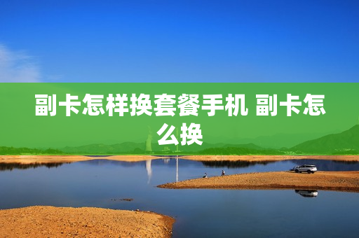副卡怎样换套餐手机 副卡怎么换