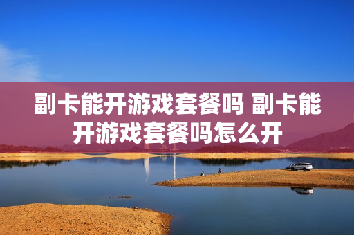 副卡能开游戏套餐吗 副卡能开游戏套餐吗怎么开