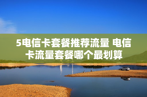 5电信卡套餐推荐流量 电信卡流量套餐哪个最划算
