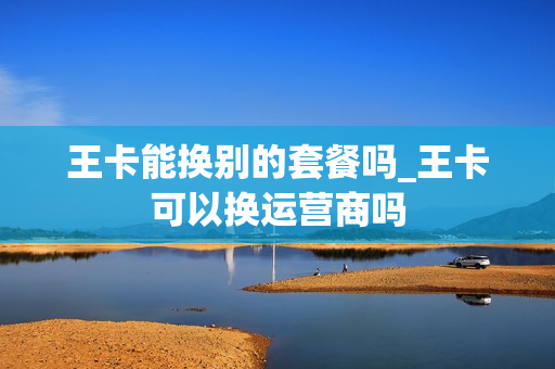 王卡能换别的套餐吗_王卡可以换运营商吗