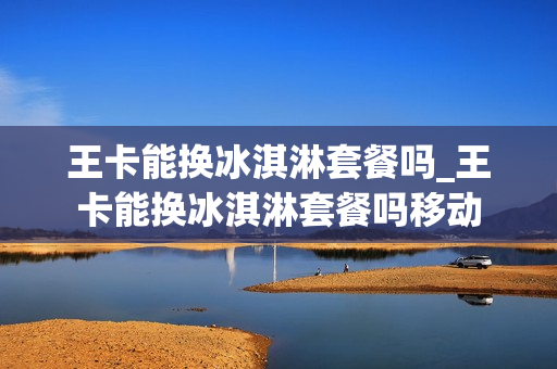 王卡能换冰淇淋套餐吗_王卡能换冰淇淋套餐吗移动