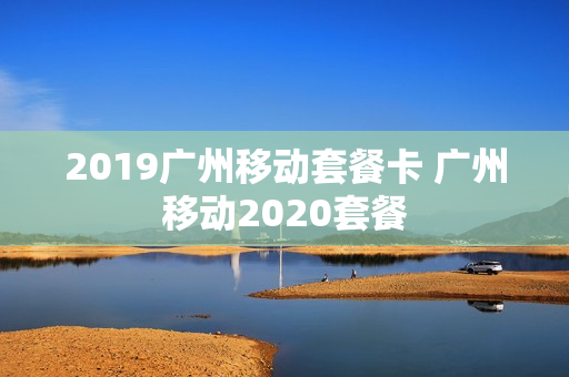 2019广州移动套餐卡 广州移动2020套餐