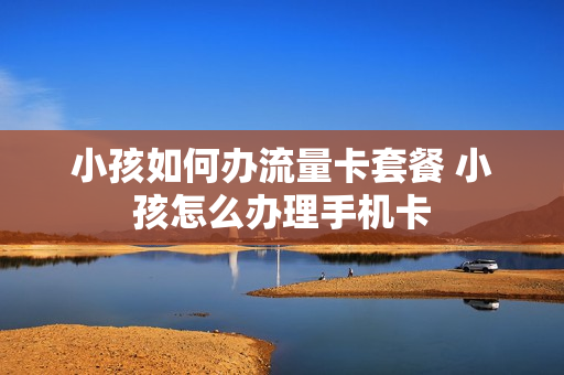 小孩如何办流量卡套餐 小孩怎么办理手机卡
