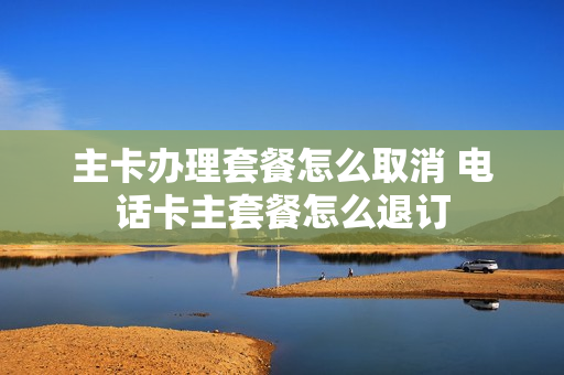 主卡办理套餐怎么取消 电话卡主套餐怎么退订