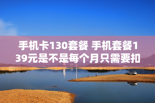 手机卡130套餐 手机套餐139元是不是每个月只需要扣139元就可以了?